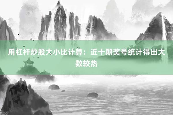 用杠杆炒股　　大小比计算：近十期奖号统计得出大数较热