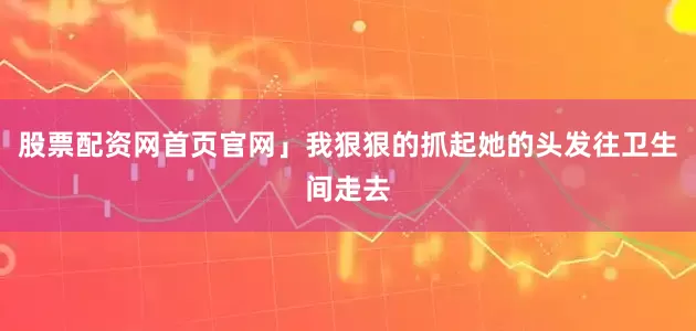 股票配资网首页官网」我狠狠的抓起她的头发往卫生间走去