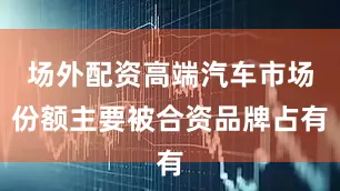 场外配资高端汽车市场份额主要被合资品牌占有