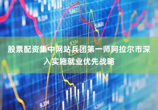 股票配资集中网站兵团第一师阿拉尔市深入实施就业优先战略