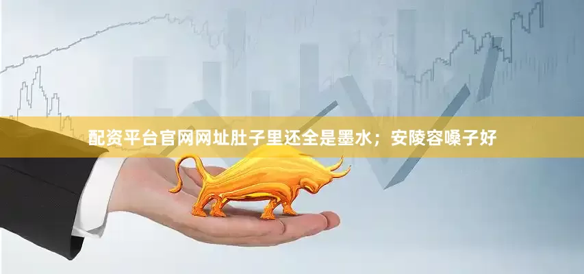 配资平台官网网址肚子里还全是墨水；安陵容嗓子好