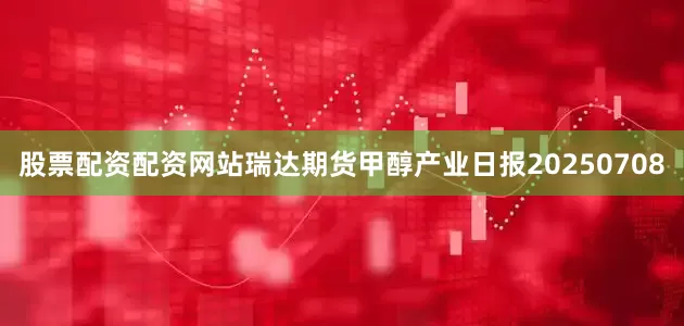 股票配资配资网站瑞达期货甲醇产业日报20250708