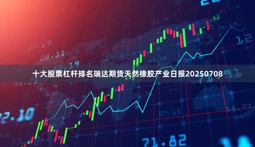十大股票杠杆排名瑞达期货天然橡胶产业日报20250708