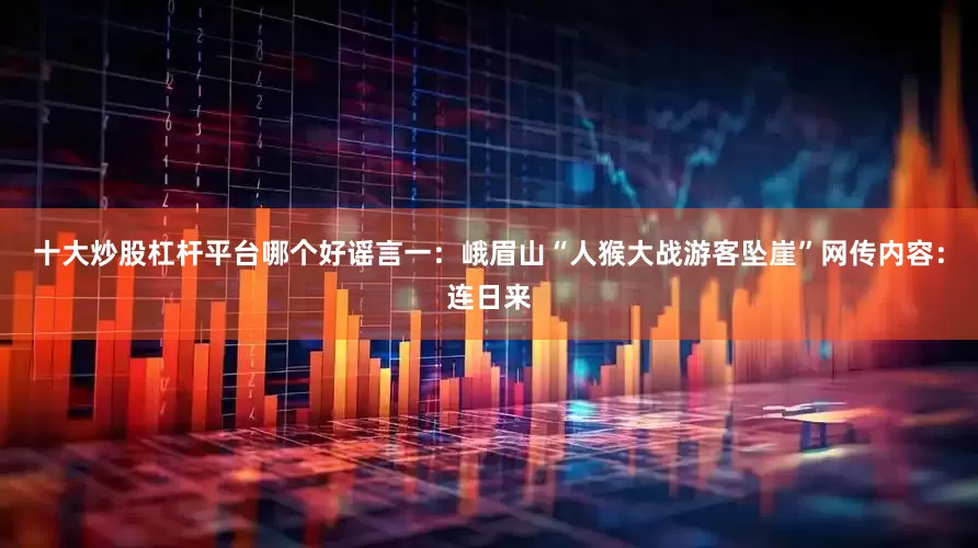 十大炒股杠杆平台哪个好谣言一：峨眉山“人猴大战游客坠崖”网传内容：连日来