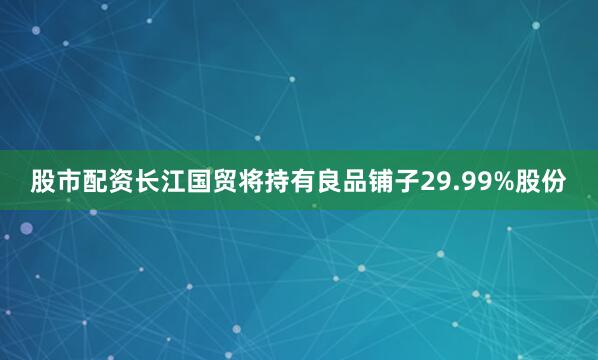 股市配资长江国贸将持有良品铺子29.99%股份