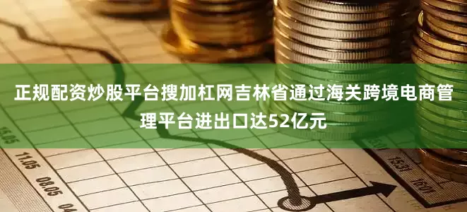 正规配资炒股平台搜加杠网吉林省通过海关跨境电商管理平台进出口达52亿元