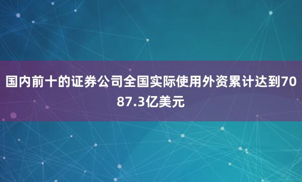 国内前十的证券公司全国实际使用外资累计达到7087.3亿美元