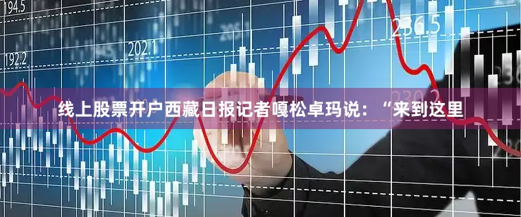 线上股票开户西藏日报记者嘎松卓玛说：“来到这里
