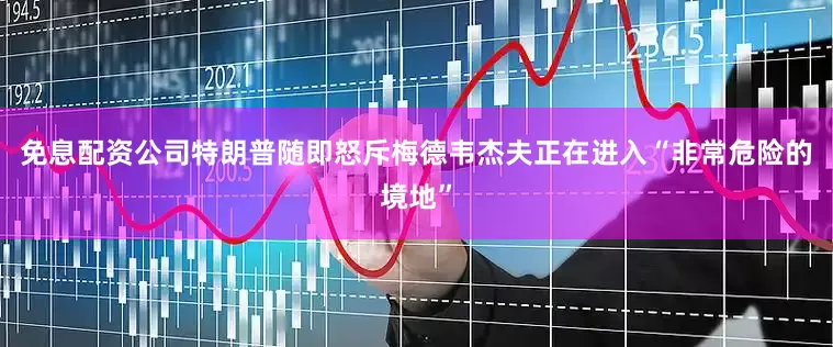 免息配资公司特朗普随即怒斥梅德韦杰夫正在进入“非常危险的境地”