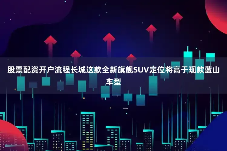 股票配资开户流程长城这款全新旗舰SUV定位将高于现款蓝山车型
