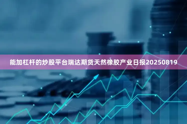 能加杠杆的炒股平台瑞达期货天然橡胶产业日报20250819