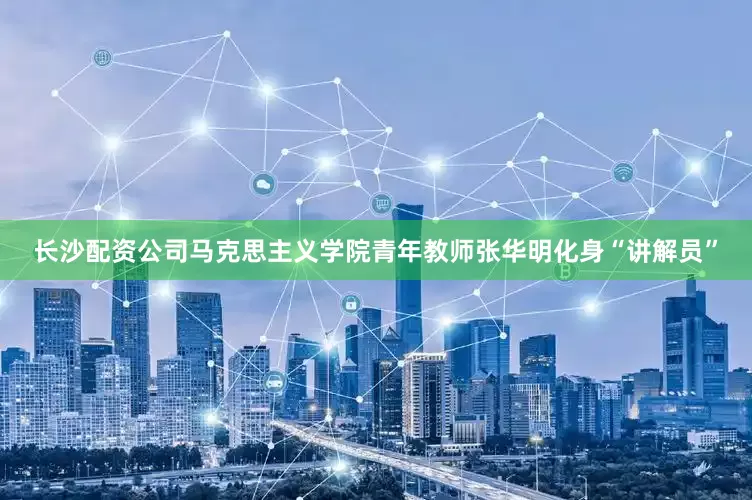 长沙配资公司马克思主义学院青年教师张华明化身“讲解员”