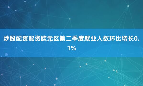 炒股配资配资欧元区第二季度就业人数环比增长0.1%
